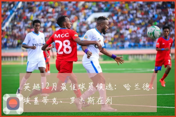 英超12月最佳球员候选：哈兰德、埃基蒂克、罗杰斯在列