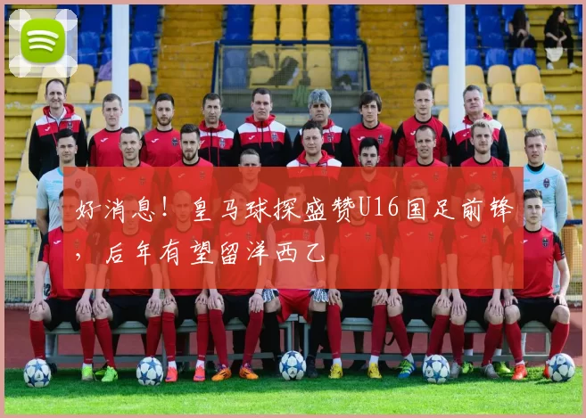 好消息！皇马球探盛赞U16国足前锋，后年有望留洋西乙