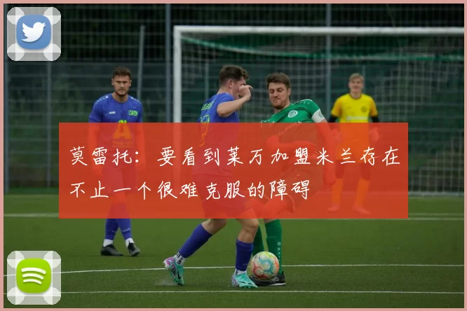 莫雷托：要看到莱万加盟米兰存在不止一个很难克服的障碍
