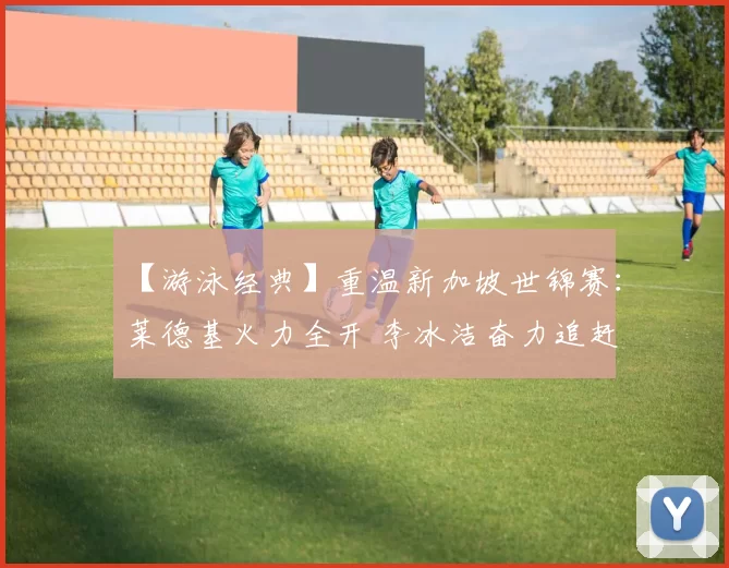 【游泳经典】重温新加坡世锦赛：莱德基火力全开 李冰洁奋力追赶