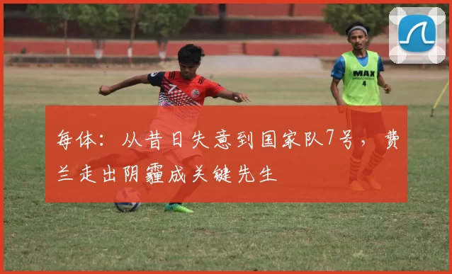 每体：从昔日失意到国家队7号，费兰走出阴霾成关键先生