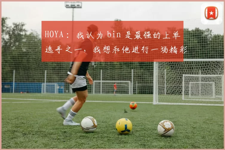HOYA ：我认为 bin 是最强的上单选手之一，我想和他进行一场精彩的比赛。