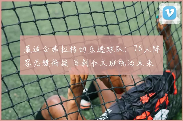 最适合弗拉格的乐透球队：76人阵容无缝衔接 马刺和文班统治未来