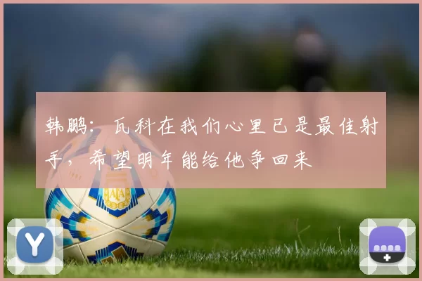 韩鹏：瓦科在我们心里已是最佳射手，希望明年能给他争回来