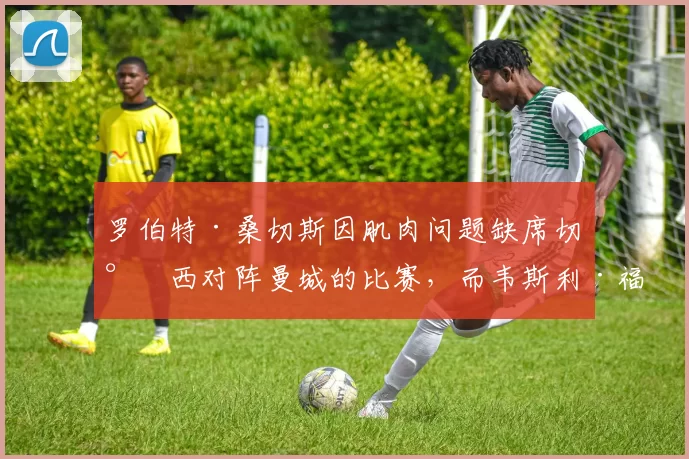 罗伯特·桑切斯因肌肉问题缺席切尔西对阵曼城的比赛，而韦斯利·福法纳今晨醒来出现发烧症状。[via @kierangill_DM] 来源：City Xtra
