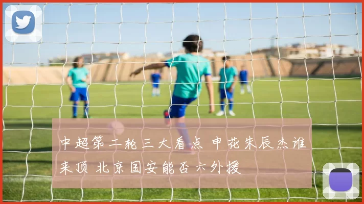 中超第二轮三大看点 申花朱辰杰谁来顶 北京国安能否六外援