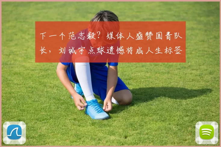 下一个范志毅？媒体人盛赞国青队长，刘诚宇点球遗憾将成人生标签