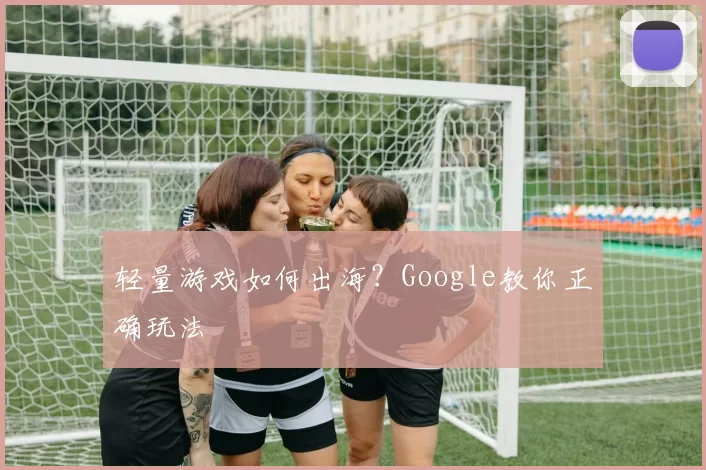 轻量游戏如何出海？Google教你正确玩法