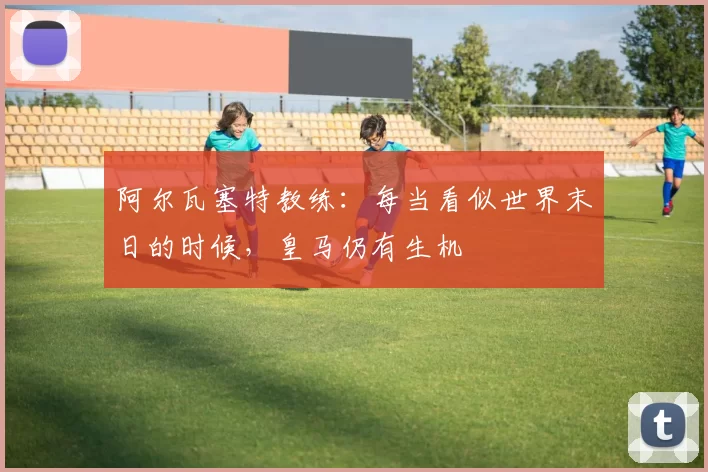 阿尔瓦塞特教练：每当看似世界末日的时候，皇马仍有生机