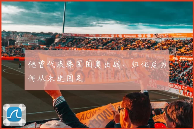 他曾代表韩国国奥出战，归化后为何从未进国足