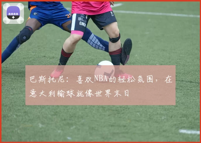 巴斯托尼：喜欢NBA的轻松氛围，在意大利输球就像世界末日