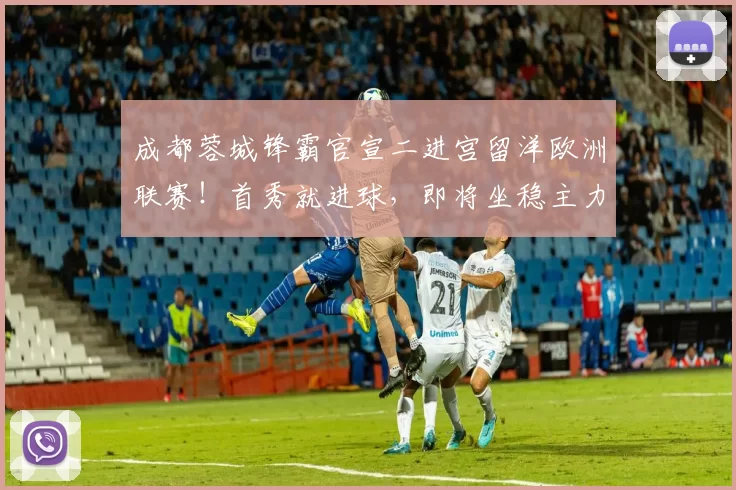 成都蓉城锋霸官宣二进宫留洋欧洲联赛！首秀就进球，即将坐稳主力