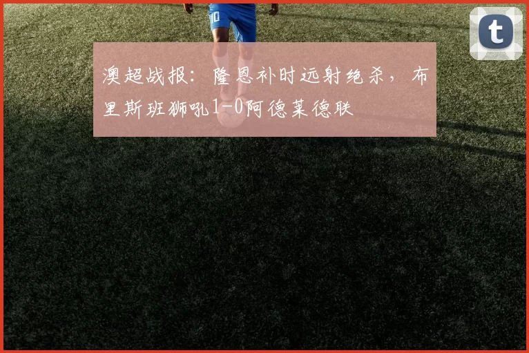 澳超战报：隆恩补时远射绝杀，布里斯班狮吼1-0阿德莱德联