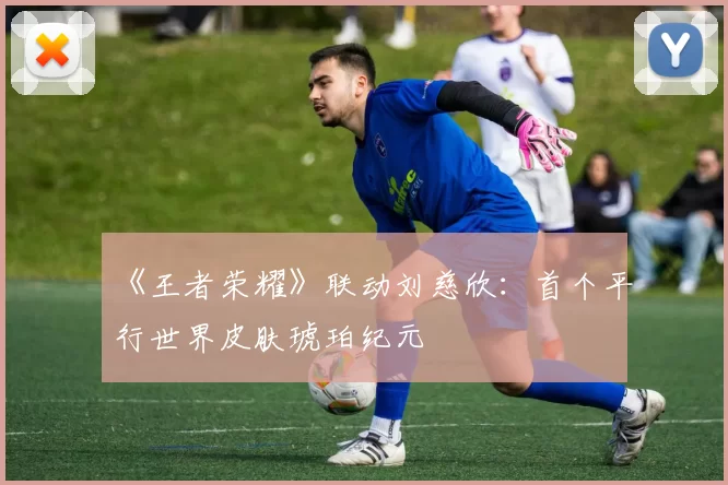 《王者荣耀》联动刘慈欣：首个平行世界皮肤琥珀纪元