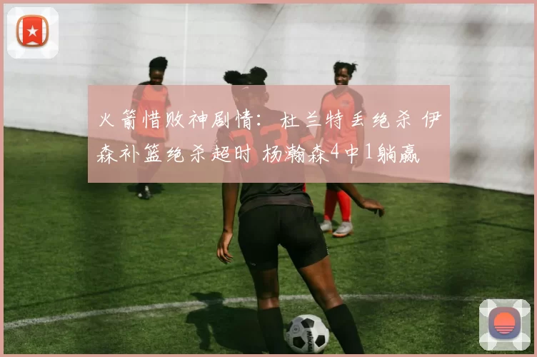 火箭惜败神剧情：杜兰特丢绝杀 伊森补篮绝杀超时 杨瀚森4中1躺赢