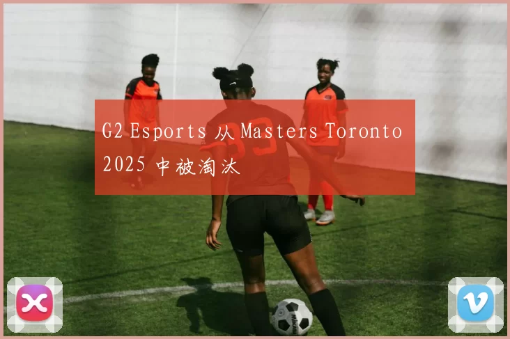 G2 Esports 从 Masters Toronto 2025 中被淘汰