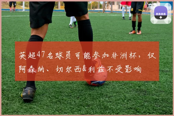 英超47名球员可能参加非洲杯，仅阿森纳、切尔西&利兹不受影响