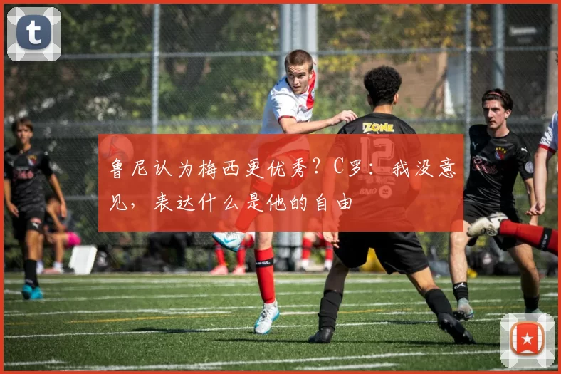 鲁尼认为梅西更优秀？C罗：我没意见，表达什么是他的自由