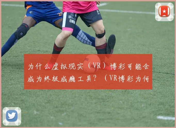 为什么虚拟现实（VR）博彩可能会成为终极成瘾工具？（VR博彩为何可能成为最强的成瘾推手？）