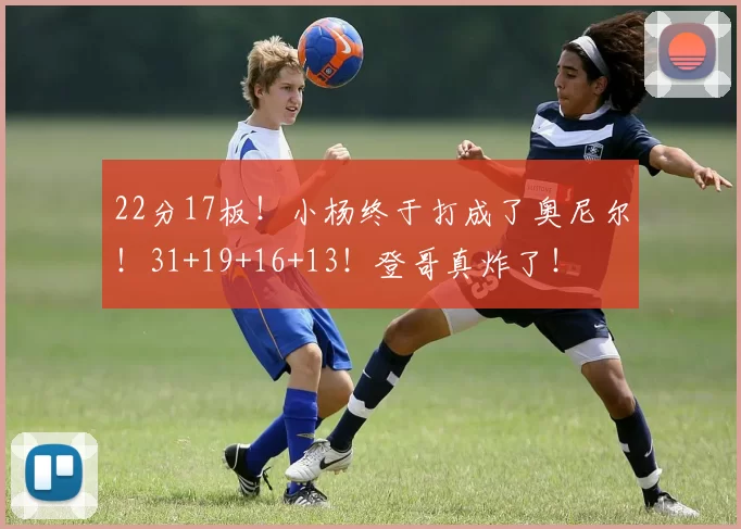 22分17板！小杨终于打成了奥尼尔！31+19+16+13！登哥真炸了！
