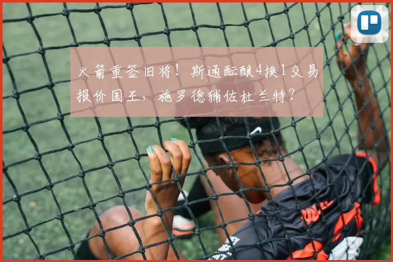 火箭重签旧将！斯通酝酿4换1交易报价国王，施罗德辅佐杜兰特？