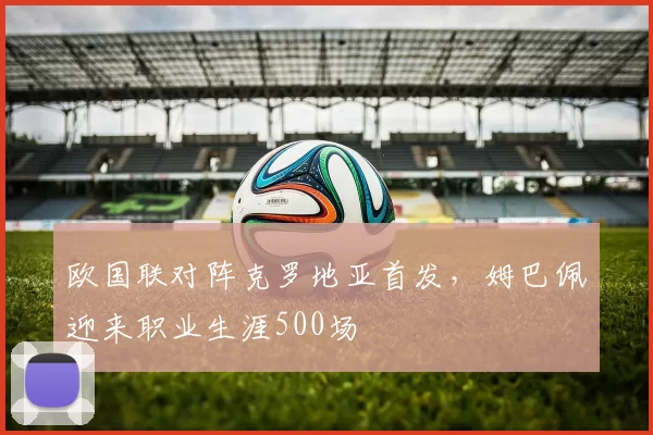 欧国联对阵克罗地亚首发，姆巴佩迎来职业生涯500场