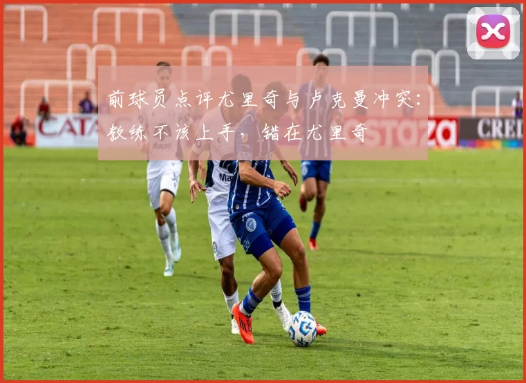 前球员点评尤里奇与卢克曼冲突：教练不该上手，错在尤里奇