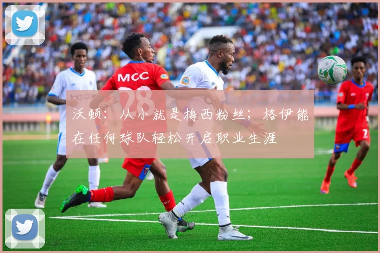 沃顿：从小就是梅西粉丝；格伊能在任何球队轻松开启职业生涯