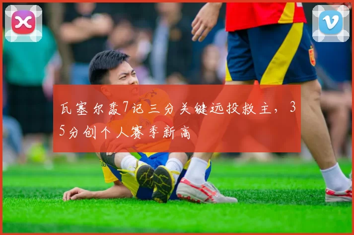 瓦塞尔轰7记三分关键远投救主，35分创个人赛季新高