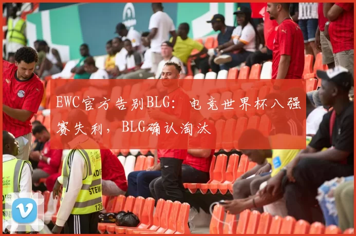EWC官方告别BLG：电竞世界杯八强赛失利，BLG确认淘汰