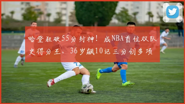 哈登狂砍55分封神！成NBA首位双队史得分王，36岁飙10记三分创多项纪录