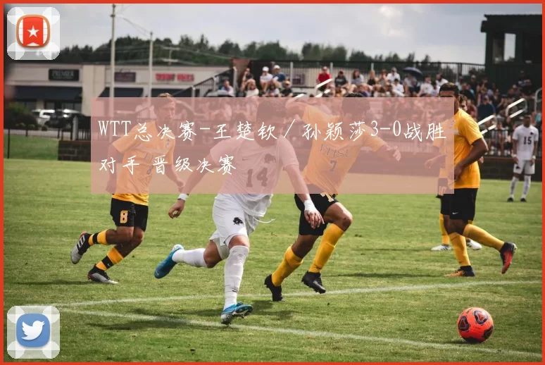 WTT总决赛-王楚钦／孙颖莎3-0战胜对手 晋级决赛