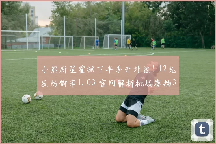小熊新星霍顿下半季开外挂! 12先发防御率1.03 官网解析挑战赛扬3关键