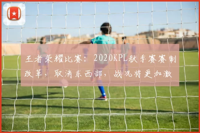王者荣耀比赛：2020KPL秋季赛赛制改革，取消东西部，战况将更加激烈