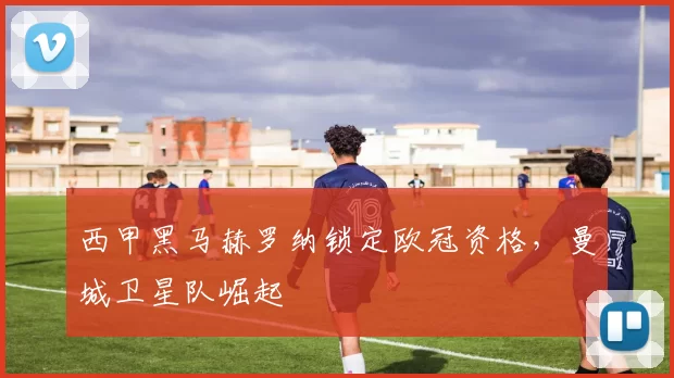 西甲黑马赫罗纳锁定欧冠资格，曼城卫星队崛起