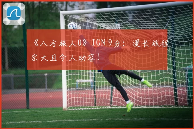 《八方旅人0》IGN 9分：漫长旅程宏大且令人动容！