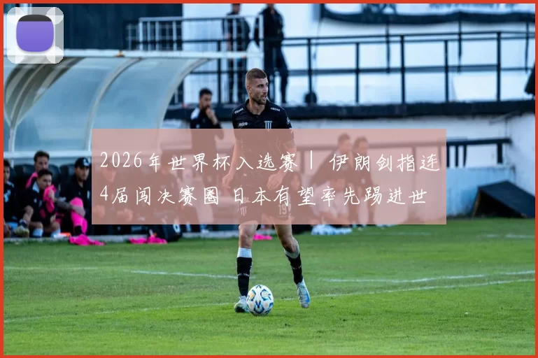 2026年世界杯入选赛｜ 伊朗剑指连4届闯决赛圈 日本有望率先踢进世界杯