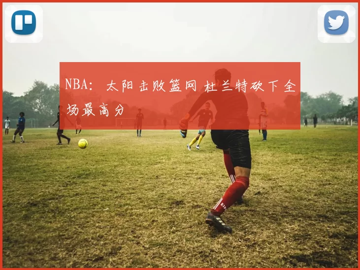 NBA：太阳击败篮网 杜兰特砍下全场最高分