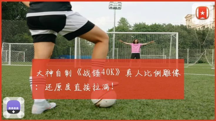 大神自制《战锤40K》真人比例雕像：还原度直接拉满！