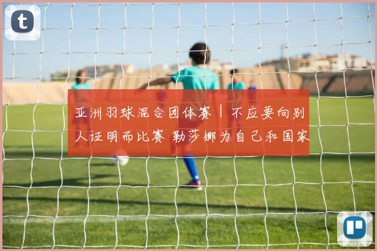 亚洲羽球混合团体赛｜不应要向别人证明而比赛 勒莎娜为自己和国家而战