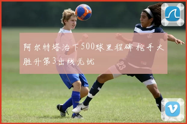 阿尔特塔治下500球里程碑 枪手大胜升第3出线无忧