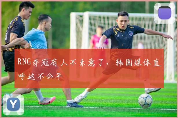 RNG夺冠有人不乐意了，韩国媒体直呼这不公平