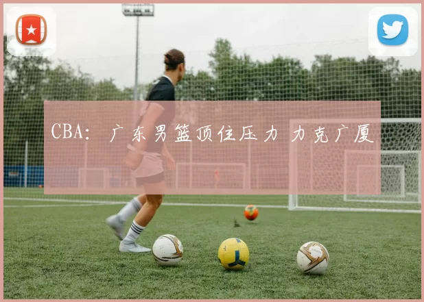 CBA：广东男篮顶住压力 力克广厦