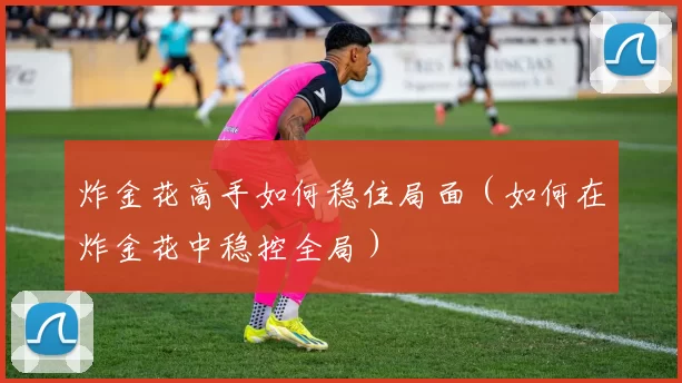 炸金花高手如何稳住局面（如何在炸金花中稳控全局）